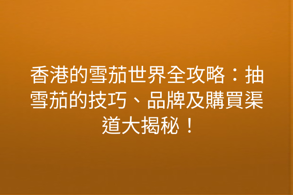 香港的雪茄世界全攻略：抽雪茄的技巧、品牌及購買渠道大揭秘！