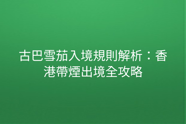 古巴雪茄入境規則解析：香港帶煙出境全攻略