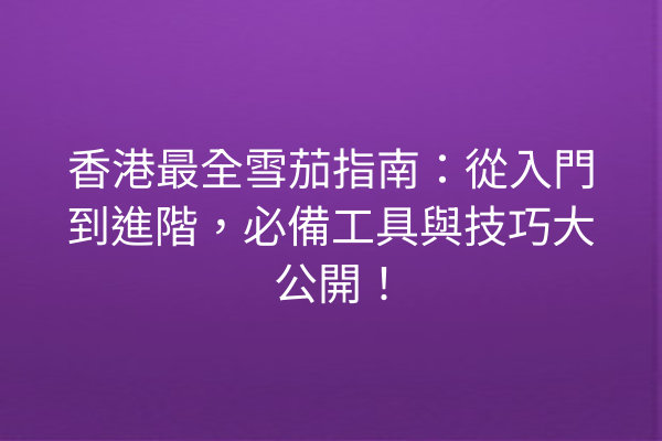 香港最全雪茄指南：從入門到進階，必備工具與技巧大公開！