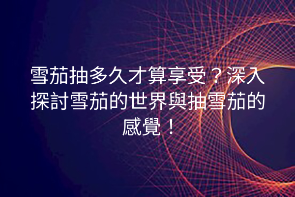 雪茄抽多久才算享受?深入探討雪茄的世界與抽雪茄的感覺!