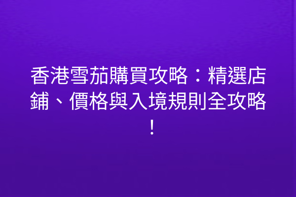 香港雪茄購買攻略：精選店鋪、價格與入境規則全攻略！