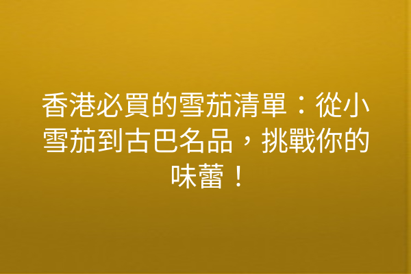 香港必買的雪茄清單：從小雪茄到古巴名品，挑戰你的味蕾！