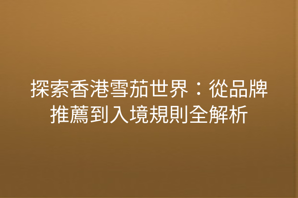 探索香港雪茄世界：從品牌推薦到入境規則全解析