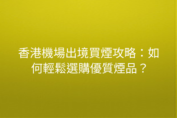 香港機場出境買煙攻略：如何輕鬆選購優質煙品？