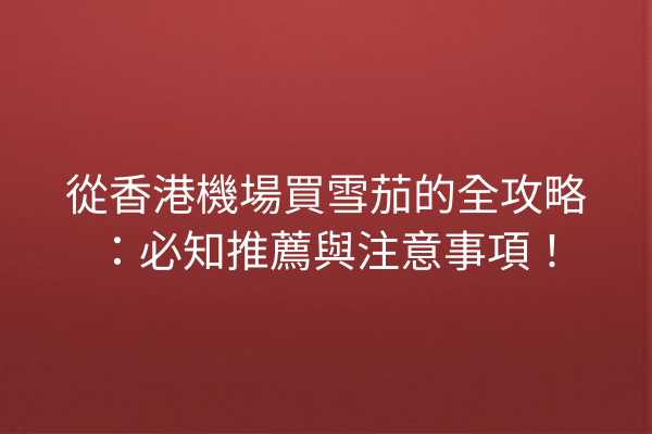 從香港機場買雪茄的全攻略：必知推薦與注意事項！