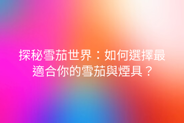 探秘雪茄世界：如何選擇最適合你的雪茄與煙具？