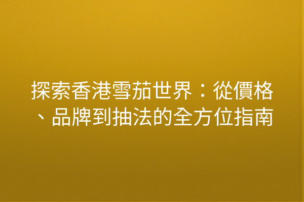 探索香港雪茄世界:從價格、品牌到抽法的全方位指南