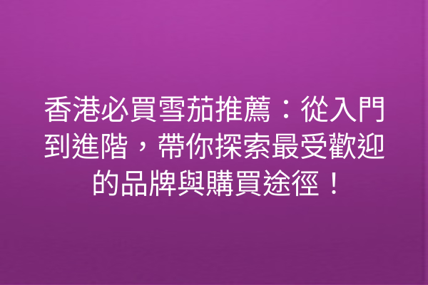 香港必買雪茄推薦：從入門到進階，帶你探索最受歡迎的品牌與購買途徑！