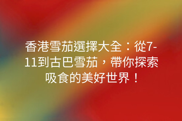 香港雪茄選擇大全:從7-11到古巴雪茄,帶你探索吸食的美好世界!