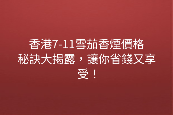 香港7-11雪茄香煙價格秘訣大揭露,讓你省錢又享受!