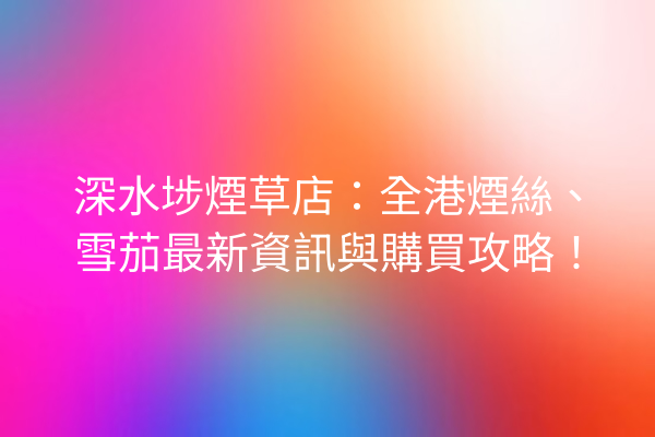 深水埗煙草店：全港煙絲、雪茄最新資訊與購買攻略！