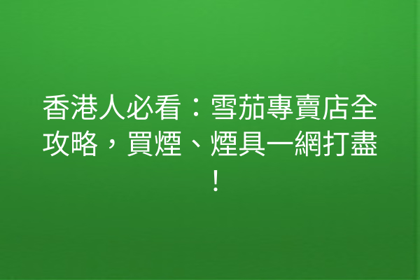 香港人必看：雪茄專賣店全攻略，買煙、煙具一網打盡！