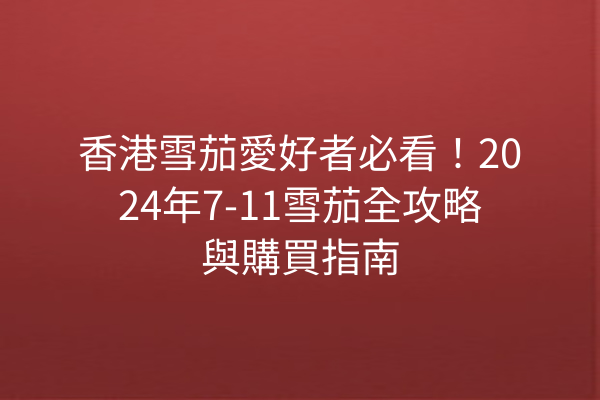 香港雪茄愛好者必看！2024年7-11雪茄全攻略與購買指南