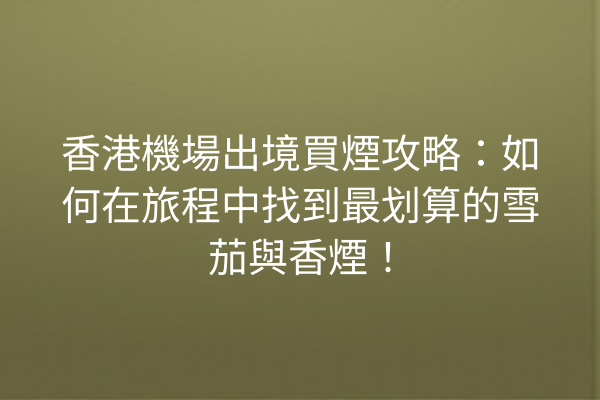 香港機場出境買煙攻略:如何在旅程中找到最划算的雪茄與香煙!