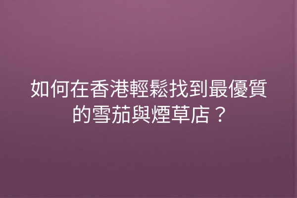 如何在香港輕鬆找到最優質的雪茄與煙草店？