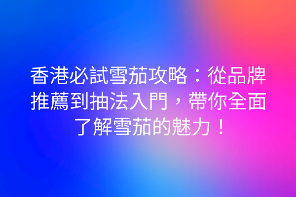 香港必試雪茄攻略：從品牌推薦到抽法入門，帶你全面了解雪茄的魅力！