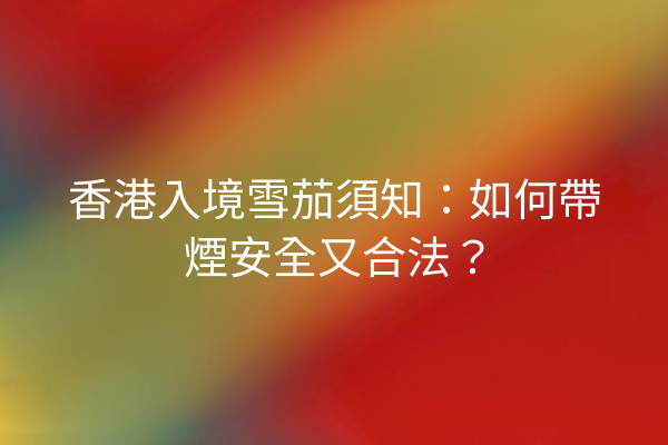 香港入境雪茄須知：如何帶煙安全又合法？