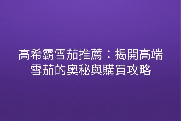 高希霸雪茄推薦：揭開高端雪茄的奧秘與購買攻略