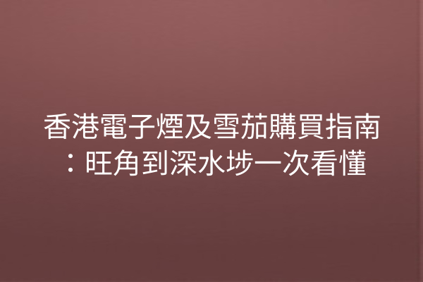 香港電子煙及雪茄購買指南：旺角到深水埗一次看懂