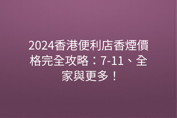 2024香港便利店香煙價格完全攻略：7-11、全家與更多！