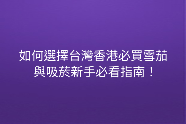 如何選擇台灣香港必買雪茄與吸菸新手必看指南！