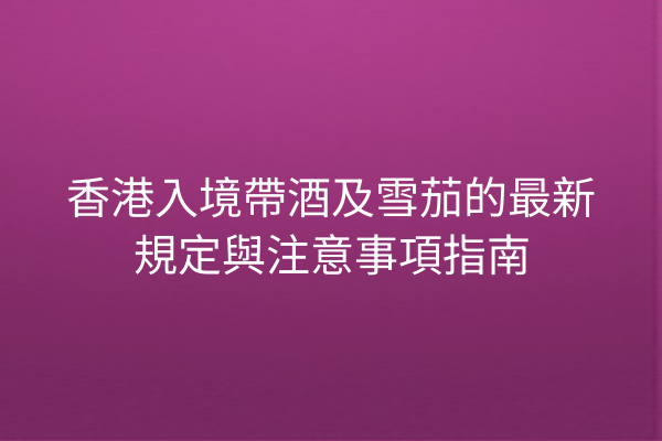 香港入境帶酒及雪茄的最新規定與注意事項指南