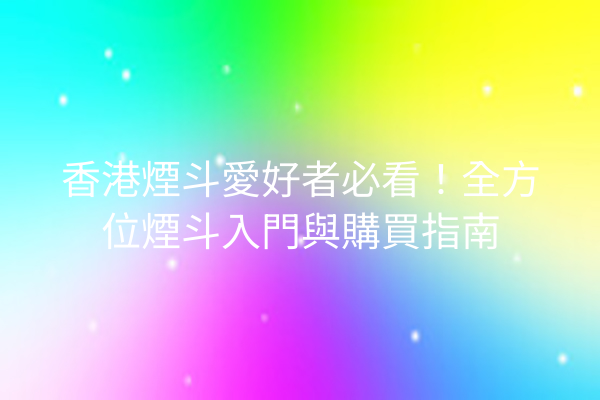 香港煙斗愛好者必看！全方位煙斗入門與購買指南