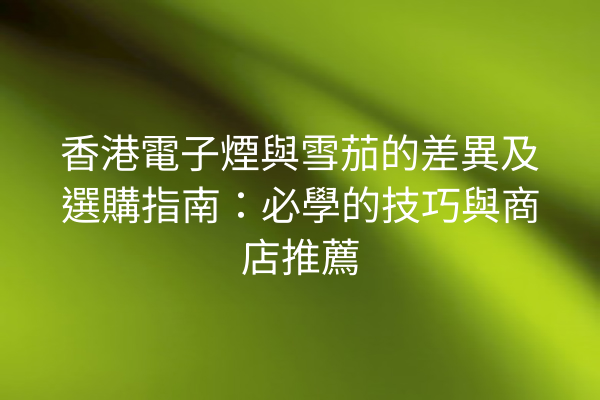 香港電子煙與雪茄的差異及選購指南：必學的技巧與商店推薦