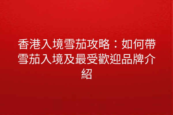 香港入境雪茄攻略：如何帶雪茄入境及最受歡迎品牌介紹
