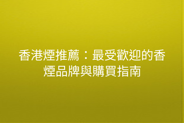 香港煙推薦：最受歡迎的香煙品牌與購買指南