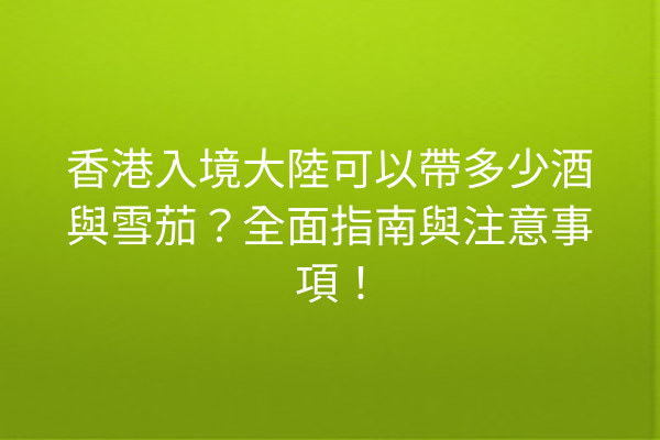 香港入境大陸可以帶多少酒與雪茄?全面指南與注意事項!