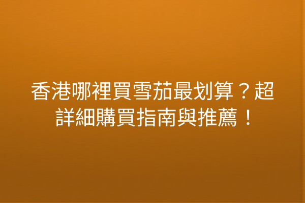 香港哪裡買雪茄最划算？超詳細購買指南與推薦！