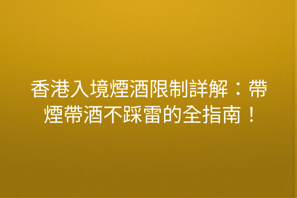 香港入境煙酒限制詳解：帶煙帶酒不踩雷的全指南！