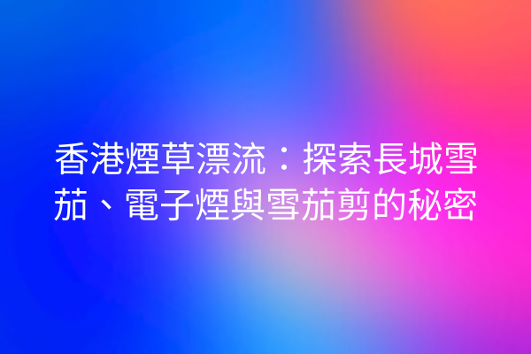 香港煙草漂流:探索長城雪茄、電子煙與雪茄剪的秘密