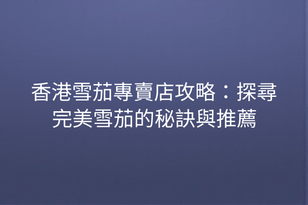 香港雪茄專賣店攻略：探尋完美雪茄的秘訣與推薦