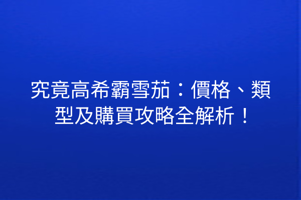 究竟高希霸雪茄：價格、類型及購買攻略全解析！