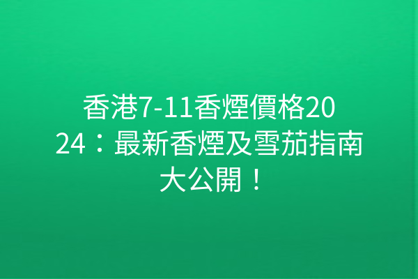 香港7-11香煙價格2024:最新香煙及雪茄指南大公開!