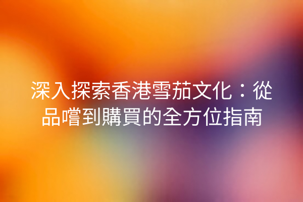 深入探索香港雪茄文化:從品嚐到購買的全方位指南