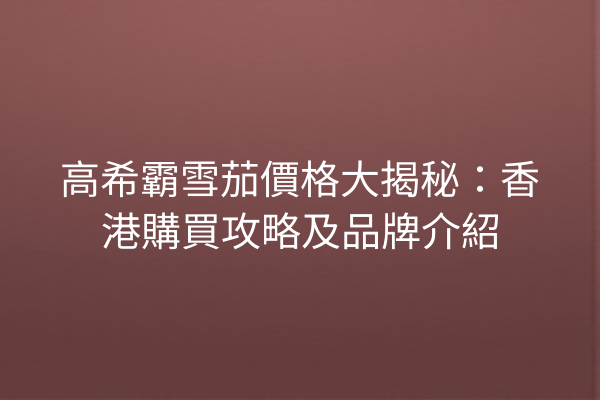 高希霸雪茄價格大揭秘：香港購買攻略及品牌介紹