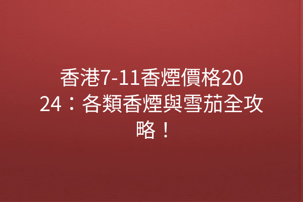 香港7-11香煙價格2024：各類香煙與雪茄全攻略！