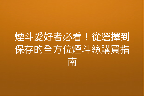 煙斗愛好者必看!從選擇到保存的全方位煙斗絲購買指南