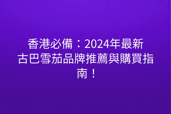 香港必備：2024年最新古巴雪茄品牌推薦與購買指南！