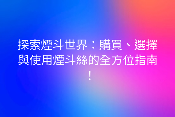 探索煙斗世界：購買、選擇與使用煙斗絲的全方位指南！