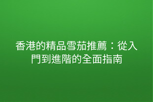 香港的精品雪茄推薦：從入門到進階的全面指南