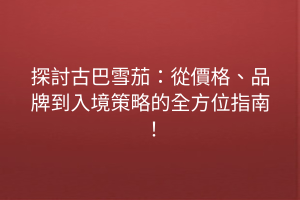 探討古巴雪茄：從價格、品牌到入境策略的全方位指南！