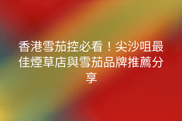 香港雪茄控必看！尖沙咀最佳煙草店與雪茄品牌推薦分享