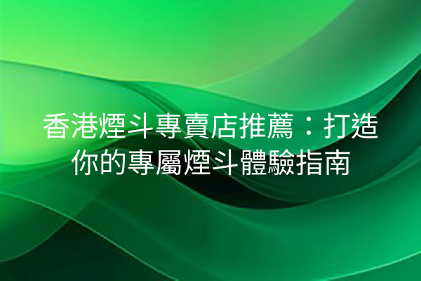 香港煙斗專賣店推薦：打造你的專屬煙斗體驗指南