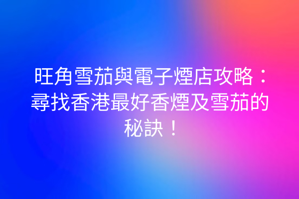旺角雪茄與電子煙店攻略：尋找香港最好香煙及雪茄的秘訣！