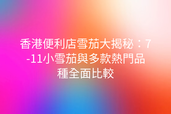 香港便利店雪茄大揭秘:7-11小雪茄與多款熱門品種全面比較