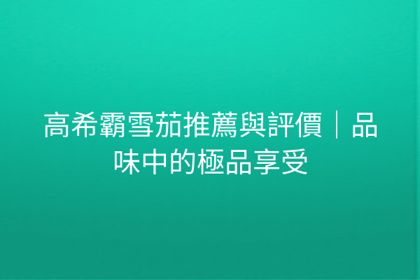 高希霸雪茄推薦與評價｜品味中的極品享受